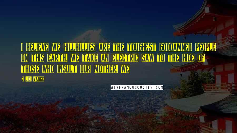 J.D. Vance Quotes: I believe we hillbillies are the toughest goddamned people on this earth. We take an electric saw to the hide of those who insult our mother. We