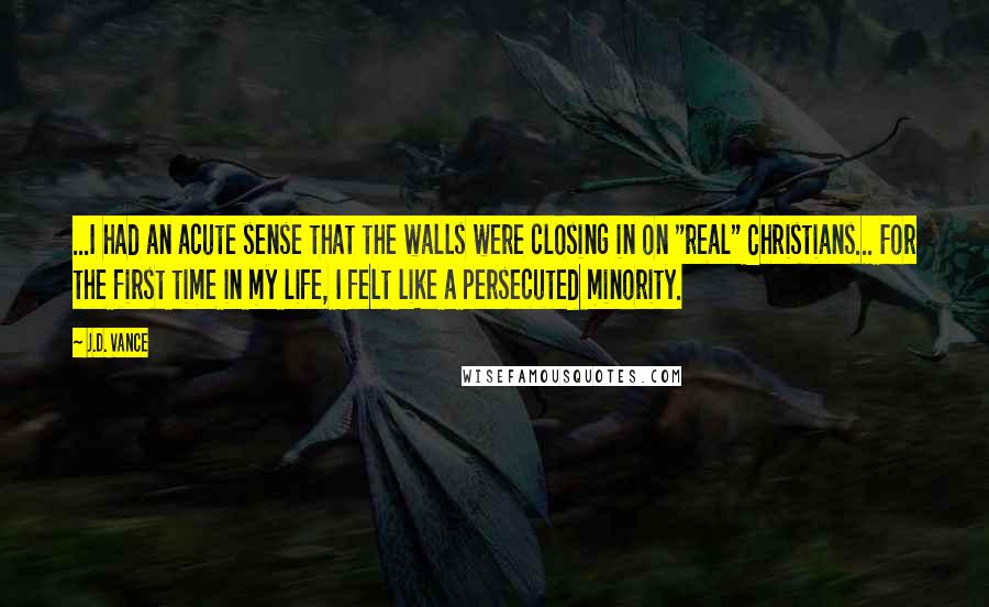 J.D. Vance Quotes: ...I had an acute sense that the walls were closing in on "real" Christians... For the first time in my life, I felt like a persecuted minority.