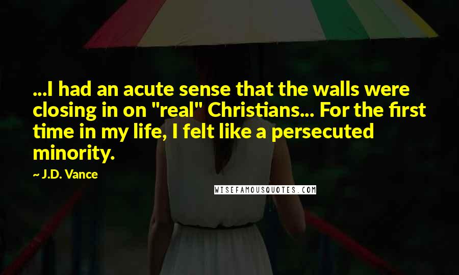 J.D. Vance Quotes: ...I had an acute sense that the walls were closing in on "real" Christians... For the first time in my life, I felt like a persecuted minority.