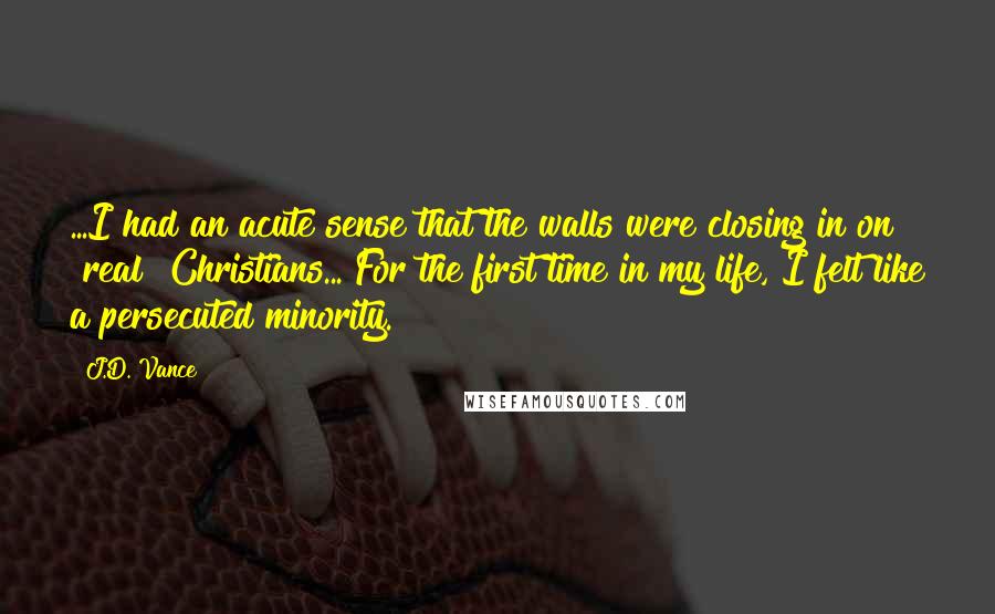 J.D. Vance Quotes: ...I had an acute sense that the walls were closing in on "real" Christians... For the first time in my life, I felt like a persecuted minority.