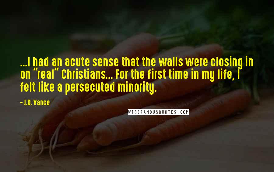 J.D. Vance Quotes: ...I had an acute sense that the walls were closing in on "real" Christians... For the first time in my life, I felt like a persecuted minority.