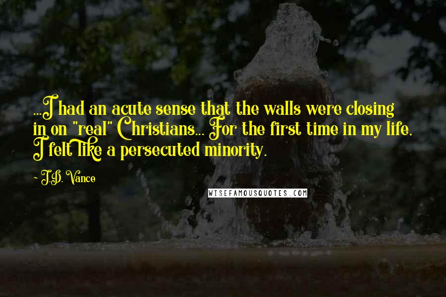 J.D. Vance Quotes: ...I had an acute sense that the walls were closing in on "real" Christians... For the first time in my life, I felt like a persecuted minority.