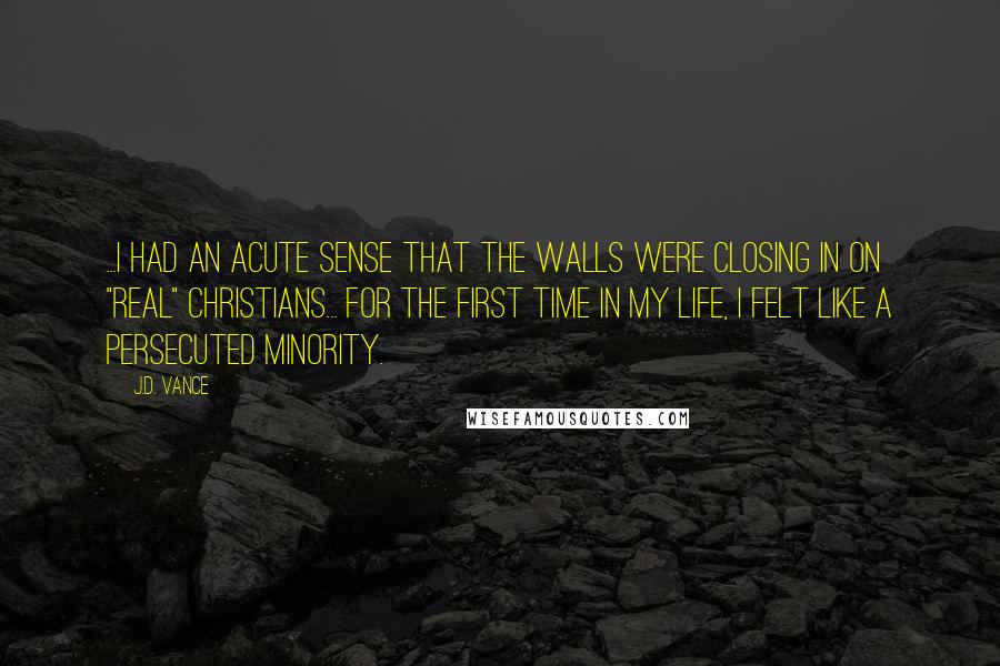 J.D. Vance Quotes: ...I had an acute sense that the walls were closing in on "real" Christians... For the first time in my life, I felt like a persecuted minority.