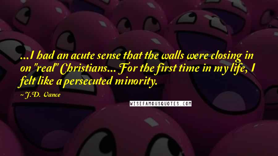 J.D. Vance Quotes: ...I had an acute sense that the walls were closing in on "real" Christians... For the first time in my life, I felt like a persecuted minority.