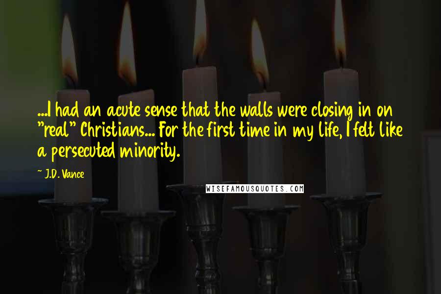 J.D. Vance Quotes: ...I had an acute sense that the walls were closing in on "real" Christians... For the first time in my life, I felt like a persecuted minority.