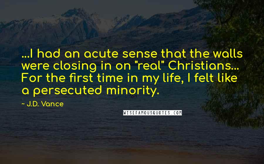 J.D. Vance Quotes: ...I had an acute sense that the walls were closing in on "real" Christians... For the first time in my life, I felt like a persecuted minority.