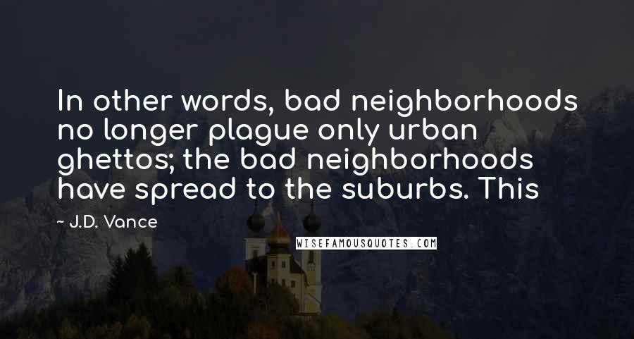 J.D. Vance Quotes: In other words, bad neighborhoods no longer plague only urban ghettos; the bad neighborhoods have spread to the suburbs. This