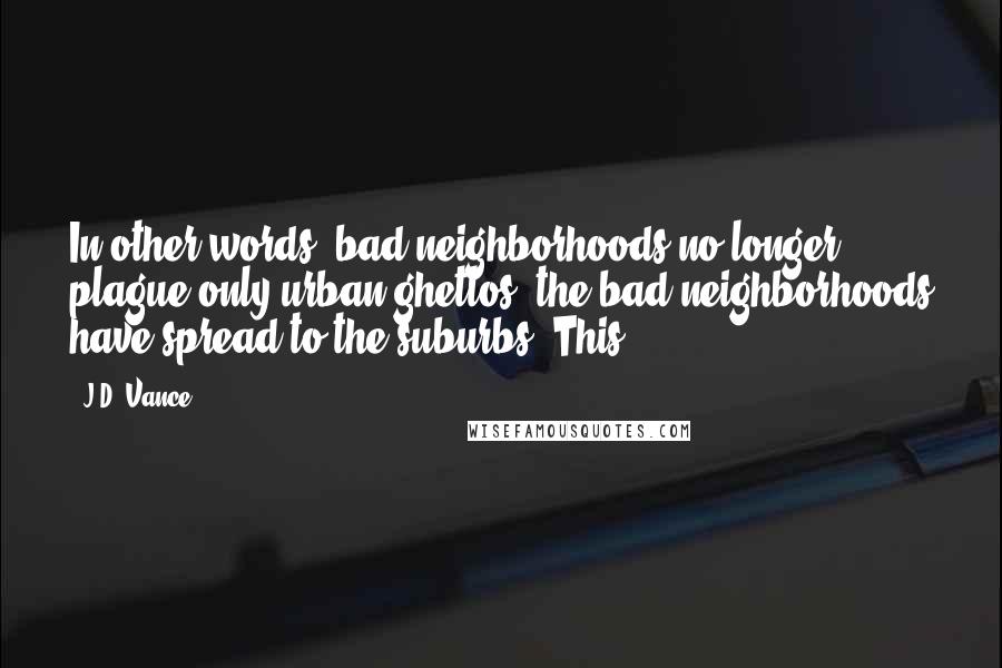 J.D. Vance Quotes: In other words, bad neighborhoods no longer plague only urban ghettos; the bad neighborhoods have spread to the suburbs. This