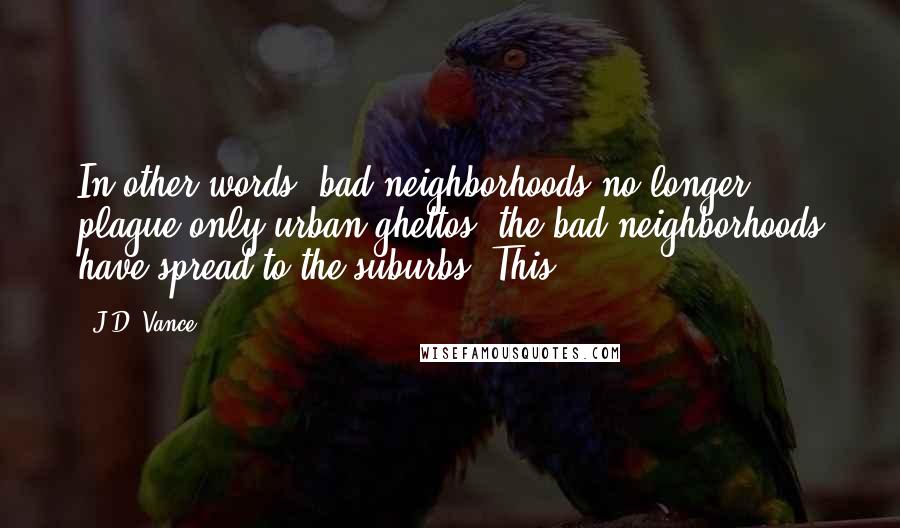 J.D. Vance Quotes: In other words, bad neighborhoods no longer plague only urban ghettos; the bad neighborhoods have spread to the suburbs. This