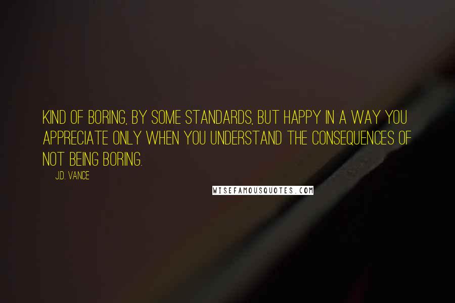 J.D. Vance Quotes: Kind of boring, by some standards, but happy in a way you appreciate only when you understand the consequences of not being boring.