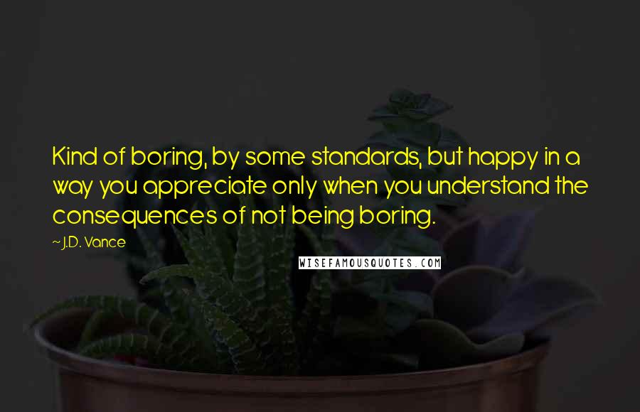 J.D. Vance Quotes: Kind of boring, by some standards, but happy in a way you appreciate only when you understand the consequences of not being boring.