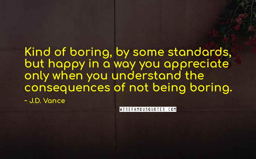 J.D. Vance Quotes: Kind of boring, by some standards, but happy in a way you appreciate only when you understand the consequences of not being boring.