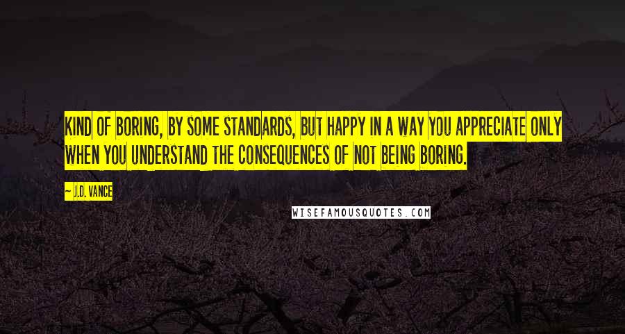 J.D. Vance Quotes: Kind of boring, by some standards, but happy in a way you appreciate only when you understand the consequences of not being boring.
