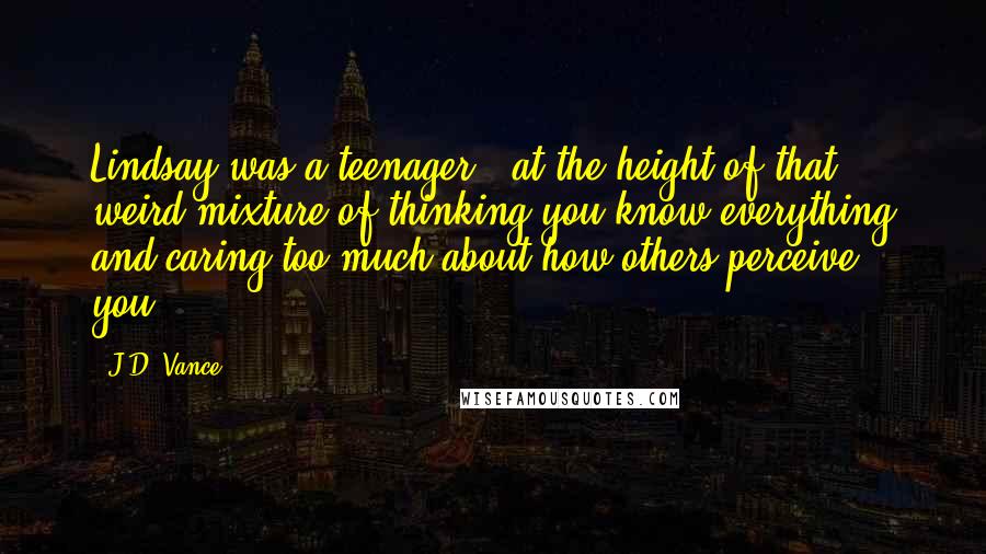 J.D. Vance Quotes: Lindsay was a teenager...at the height of that weird mixture of thinking you know everything and caring too much about how others perceive you.