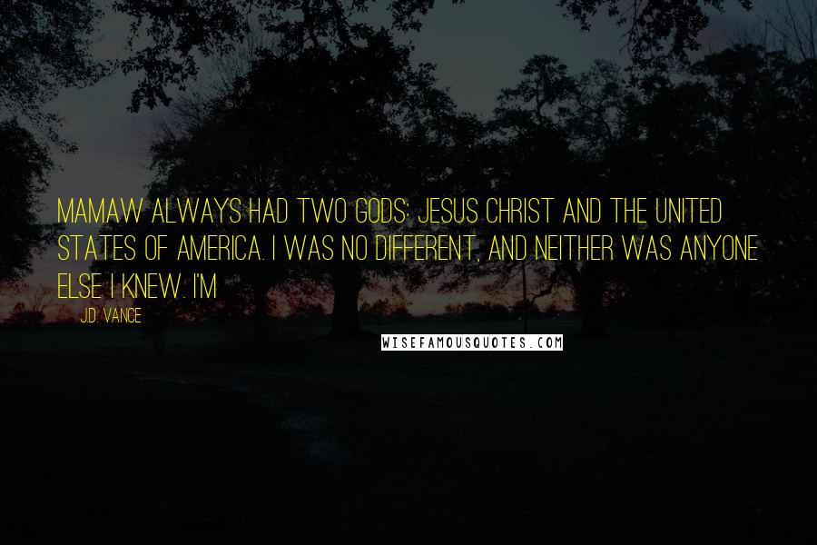 J.D. Vance Quotes: Mamaw always had two gods: Jesus Christ and the United States of America. I was no different, and neither was anyone else I knew. I'm