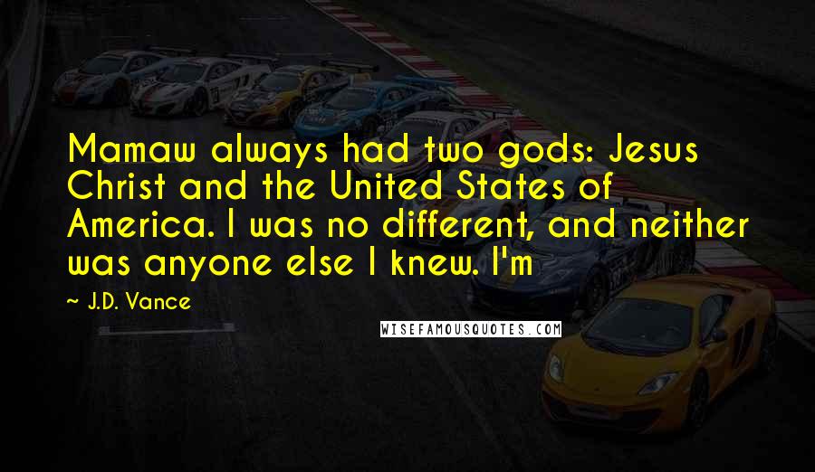 J.D. Vance Quotes: Mamaw always had two gods: Jesus Christ and the United States of America. I was no different, and neither was anyone else I knew. I'm