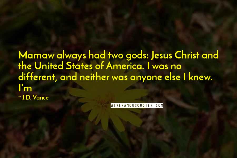 J.D. Vance Quotes: Mamaw always had two gods: Jesus Christ and the United States of America. I was no different, and neither was anyone else I knew. I'm