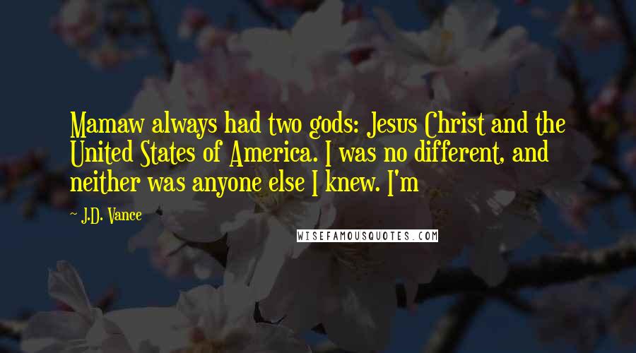 J.D. Vance Quotes: Mamaw always had two gods: Jesus Christ and the United States of America. I was no different, and neither was anyone else I knew. I'm