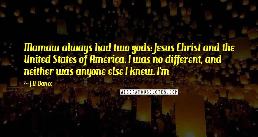 J.D. Vance Quotes: Mamaw always had two gods: Jesus Christ and the United States of America. I was no different, and neither was anyone else I knew. I'm