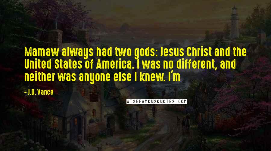 J.D. Vance Quotes: Mamaw always had two gods: Jesus Christ and the United States of America. I was no different, and neither was anyone else I knew. I'm