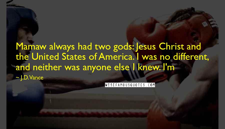 J.D. Vance Quotes: Mamaw always had two gods: Jesus Christ and the United States of America. I was no different, and neither was anyone else I knew. I'm