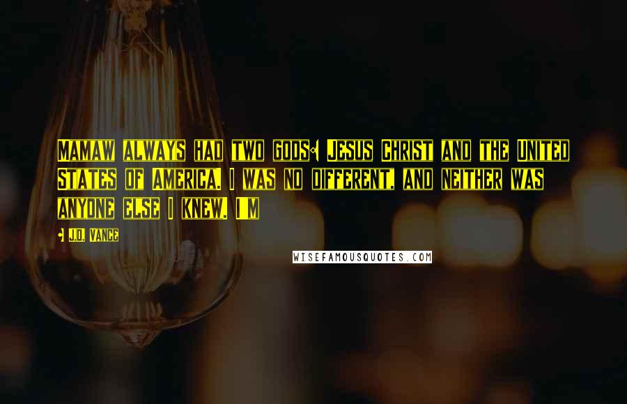 J.D. Vance Quotes: Mamaw always had two gods: Jesus Christ and the United States of America. I was no different, and neither was anyone else I knew. I'm