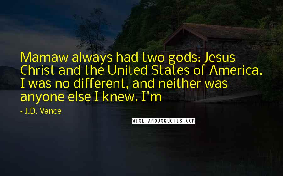 J.D. Vance Quotes: Mamaw always had two gods: Jesus Christ and the United States of America. I was no different, and neither was anyone else I knew. I'm