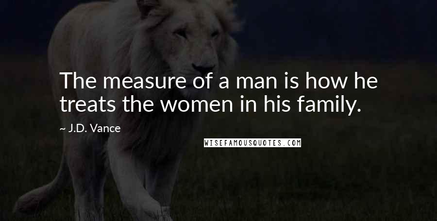 J.D. Vance Quotes: The measure of a man is how he treats the women in his family.