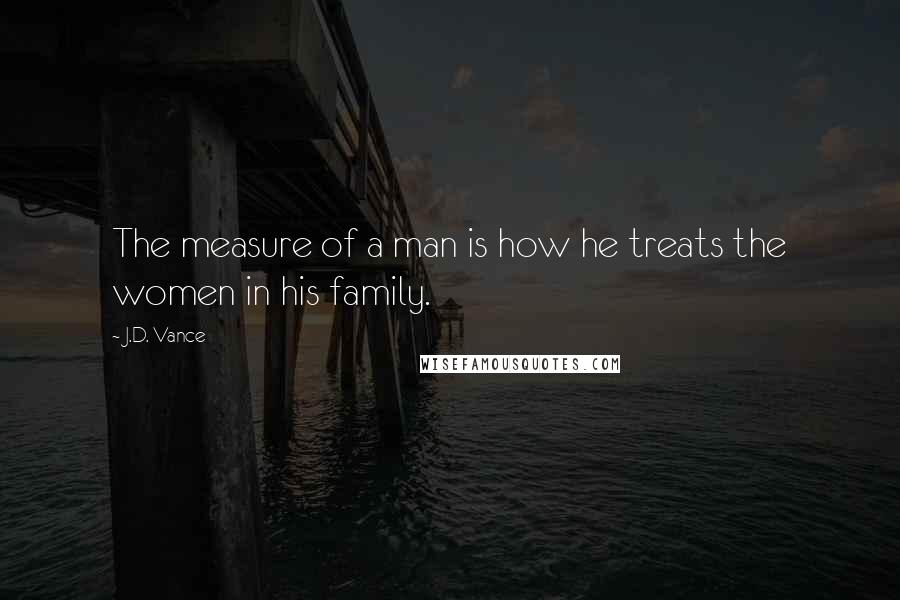 J.D. Vance Quotes: The measure of a man is how he treats the women in his family.