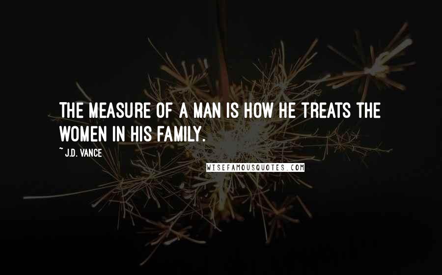 J.D. Vance Quotes: The measure of a man is how he treats the women in his family.