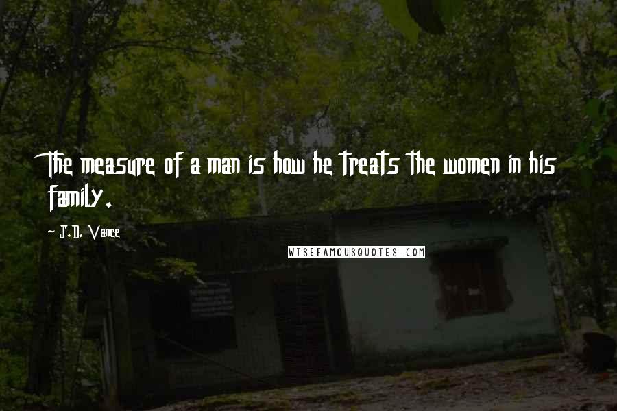 J.D. Vance Quotes: The measure of a man is how he treats the women in his family.