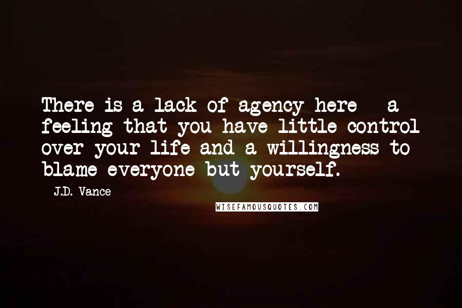 J.D. Vance Quotes: There is a lack of agency here - a feeling that you have little control over your life and a willingness to blame everyone but yourself.