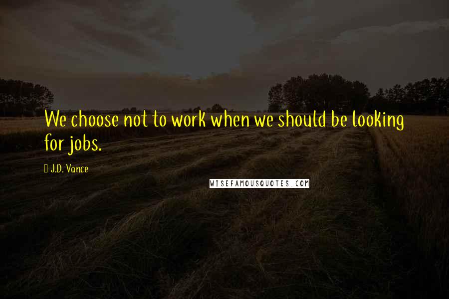 J.D. Vance Quotes: We choose not to work when we should be looking for jobs.