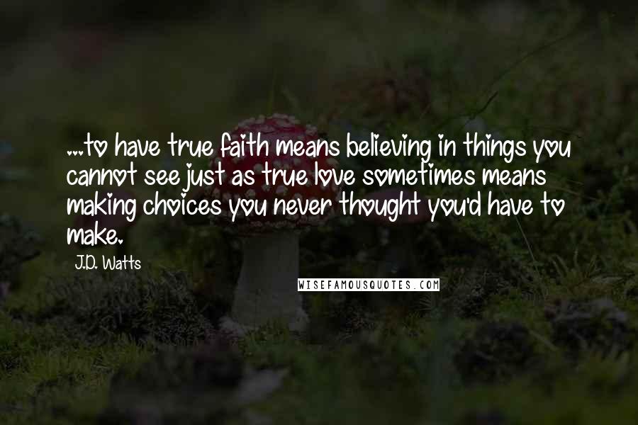 J.D. Watts Quotes: ...to have true faith means believing in things you cannot see just as true love sometimes means making choices you never thought you'd have to make.