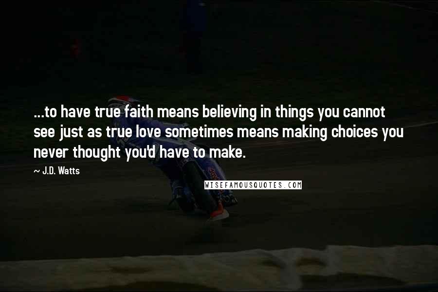 J.D. Watts Quotes: ...to have true faith means believing in things you cannot see just as true love sometimes means making choices you never thought you'd have to make.