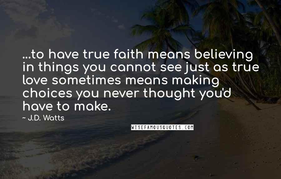 J.D. Watts Quotes: ...to have true faith means believing in things you cannot see just as true love sometimes means making choices you never thought you'd have to make.