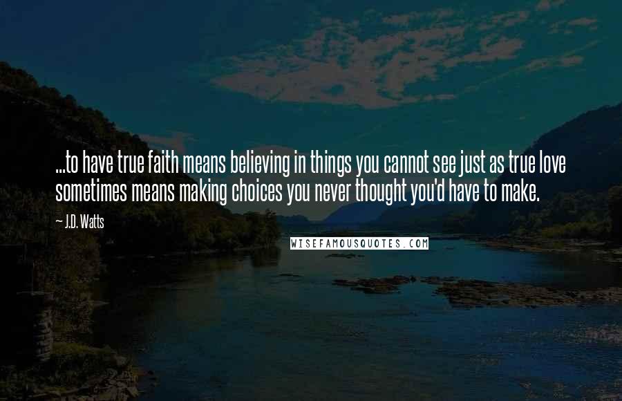 J.D. Watts Quotes: ...to have true faith means believing in things you cannot see just as true love sometimes means making choices you never thought you'd have to make.