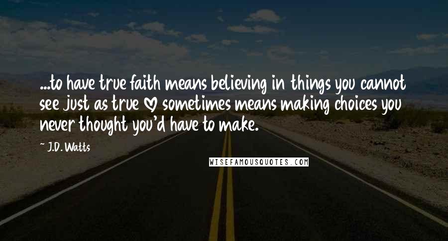 J.D. Watts Quotes: ...to have true faith means believing in things you cannot see just as true love sometimes means making choices you never thought you'd have to make.