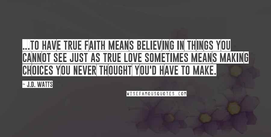 J.D. Watts Quotes: ...to have true faith means believing in things you cannot see just as true love sometimes means making choices you never thought you'd have to make.