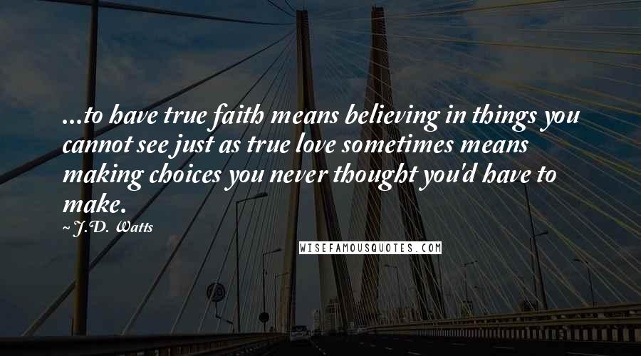 J.D. Watts Quotes: ...to have true faith means believing in things you cannot see just as true love sometimes means making choices you never thought you'd have to make.