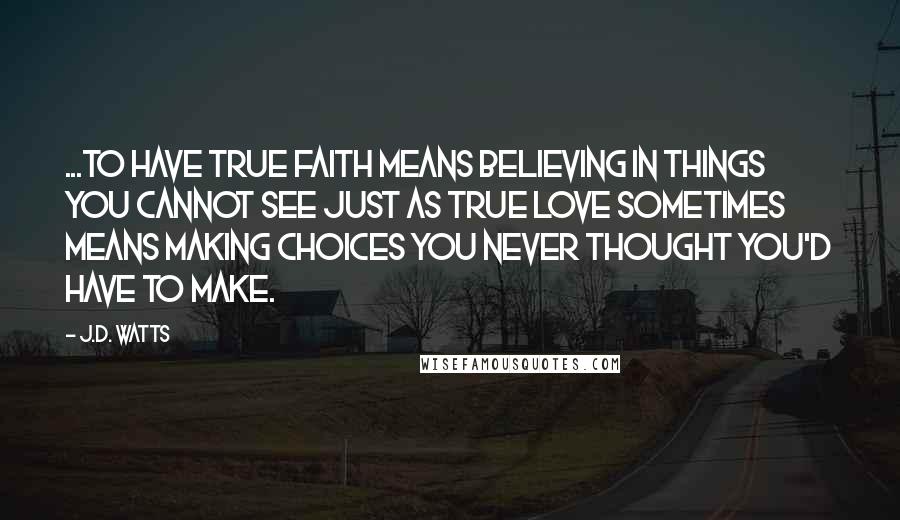 J.D. Watts Quotes: ...to have true faith means believing in things you cannot see just as true love sometimes means making choices you never thought you'd have to make.