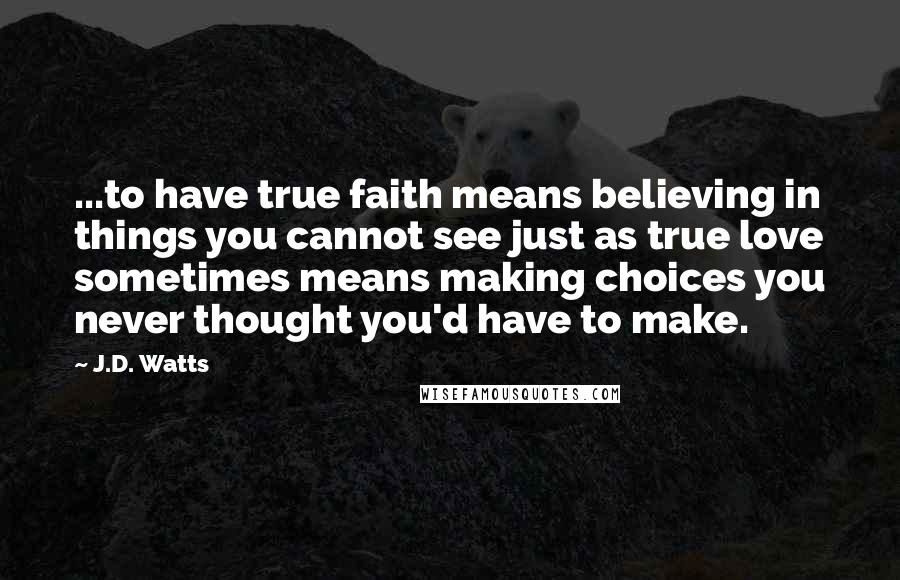 J.D. Watts Quotes: ...to have true faith means believing in things you cannot see just as true love sometimes means making choices you never thought you'd have to make.