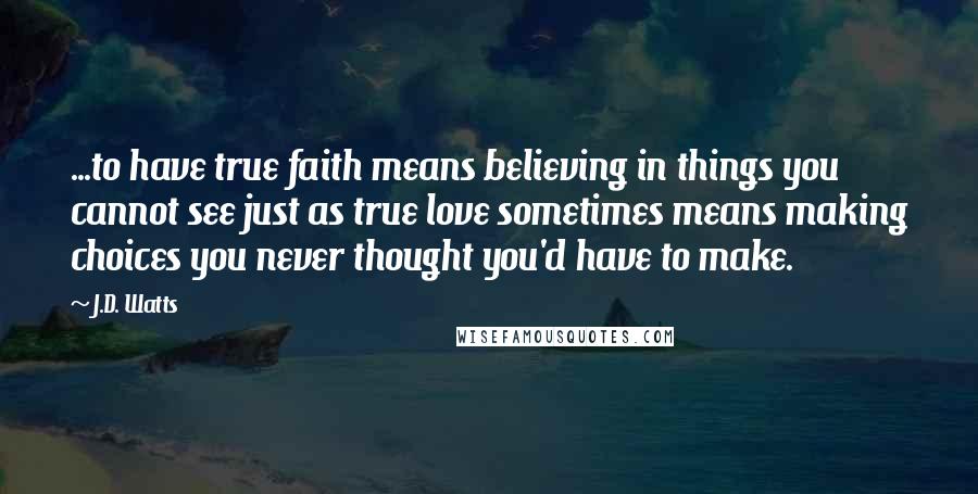J.D. Watts Quotes: ...to have true faith means believing in things you cannot see just as true love sometimes means making choices you never thought you'd have to make.