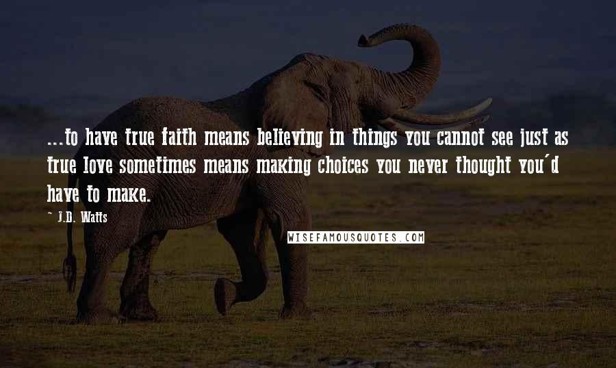 J.D. Watts Quotes: ...to have true faith means believing in things you cannot see just as true love sometimes means making choices you never thought you'd have to make.