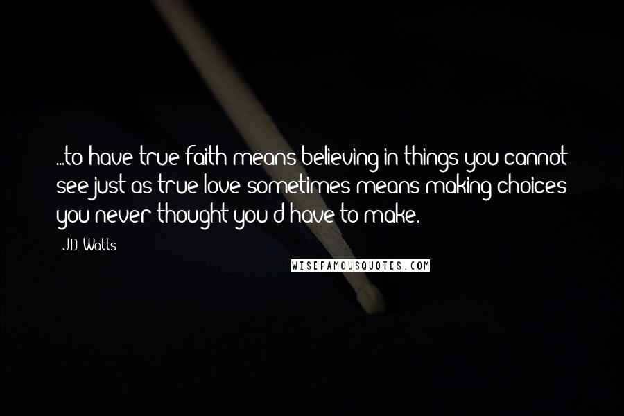J.D. Watts Quotes: ...to have true faith means believing in things you cannot see just as true love sometimes means making choices you never thought you'd have to make.