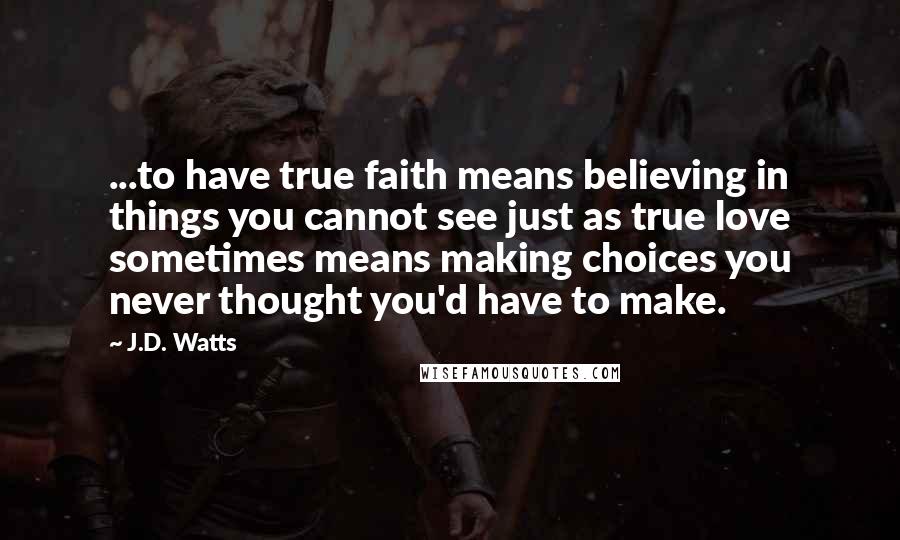 J.D. Watts Quotes: ...to have true faith means believing in things you cannot see just as true love sometimes means making choices you never thought you'd have to make.