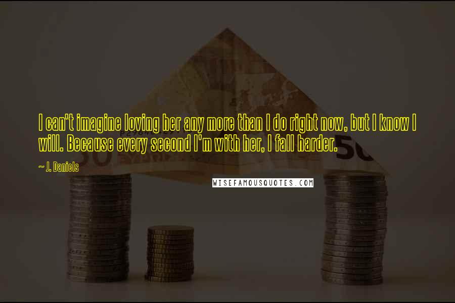 J. Daniels Quotes: I can't imagine loving her any more than I do right now, but I know I will. Because every second I'm with her, I fall harder.