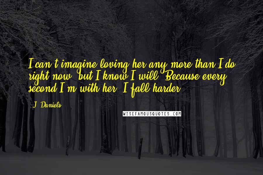 J. Daniels Quotes: I can't imagine loving her any more than I do right now, but I know I will. Because every second I'm with her, I fall harder.