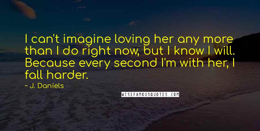 J. Daniels Quotes: I can't imagine loving her any more than I do right now, but I know I will. Because every second I'm with her, I fall harder.