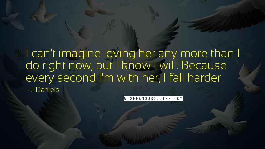 J. Daniels Quotes: I can't imagine loving her any more than I do right now, but I know I will. Because every second I'm with her, I fall harder.